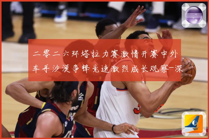 二零二六环塔拉力赛激情开赛中外车手沙漠争锋竞速激烈成长观察-深度解析