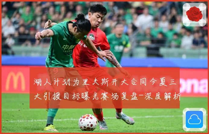 湖人计划为里夫斯开大合同今夏三大引援目标曝光赛场复盘-深度解析