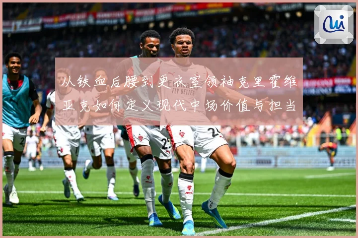 从铁血后腰到更衣室领袖克里霍维亚克如何定义现代中场价值与担当解析-深度解析