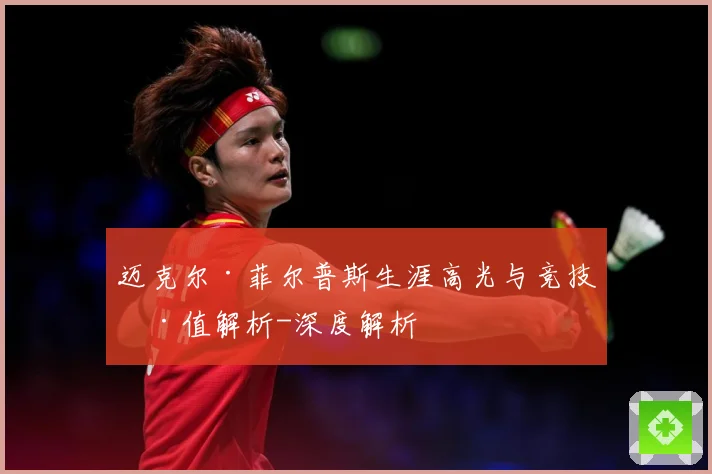 迈克尔·菲尔普斯生涯高光与竞技价值解析-深度解析