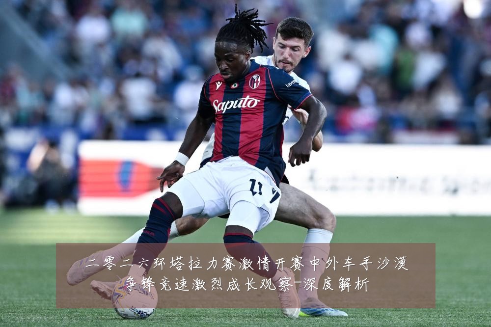 二零二六环塔拉力赛激情开赛中外车手沙漠争锋竞速激烈成长观察-深度解析