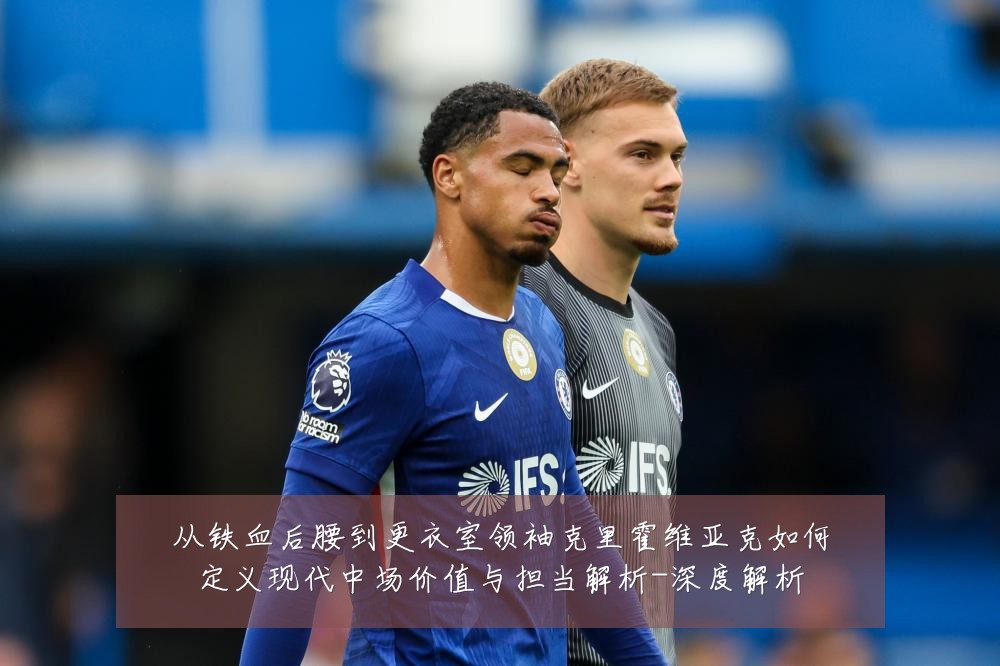 从铁血后腰到更衣室领袖克里霍维亚克如何定义现代中场价值与担当解析-深度解析