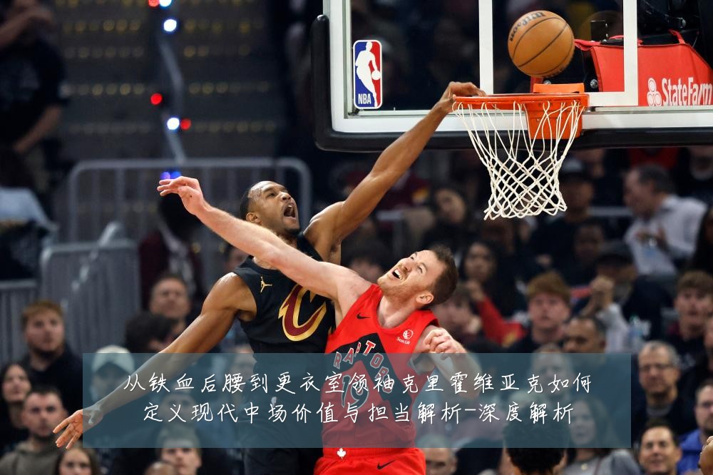 从铁血后腰到更衣室领袖克里霍维亚克如何定义现代中场价值与担当解析-深度解析